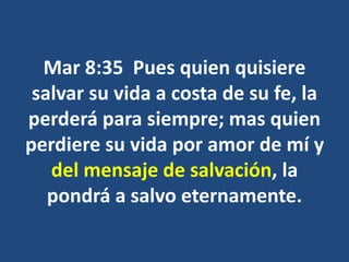 Mar 8:35 Pues quien quisiere
salvar su vida a costa de su fe, la
perderá para siempre; mas quien
perdiere su vida por amor de mí y
del mensaje de salvación, la
pondrá a salvo eternamente.
 