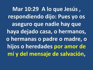 Mar 10:29 A lo que Jesús ,
respondiendo dijo: Pues yo os
aseguro que nadie hay que
haya dejado casa, o hermanos,
o hermanas o padre o madre, o
hijos o heredades por amor de
mí y del mensaje de salvación,
 