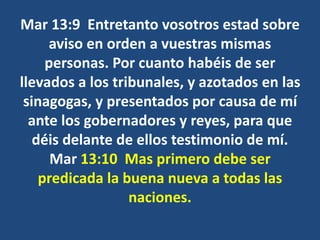 Mar 13:9 Entretanto vosotros estad sobre
aviso en orden a vuestras mismas
personas. Por cuanto habéis de ser
llevados a los tribunales, y azotados en las
sinagogas, y presentados por causa de mí
ante los gobernadores y reyes, para que
déis delante de ellos testimonio de mí.
Mar 13:10 Mas primero debe ser
predicada la buena nueva a todas las
naciones.
 