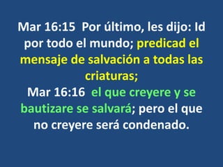 Mar 16:15 Por último, les dijo: Id
por todo el mundo; predicad el
mensaje de salvación a todas las
criaturas;
Mar 16:16 el que creyere y se
bautizare se salvará; pero el que
no creyere será condenado.
 
