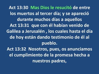 Act 13:30 Mas Dios le resucitó de entre
los muertos al tercer día; y se apareció
durante muchos días a aquellos
Act 13:31 que con él habían venido de
Galilea a Jerusalén , los cuales hasta el día
de hoy están dando testimonio de él al
pueblo.
Act 13:32 Nosotros, pues, os anunciamos
el cumplimiento de la promesa hecha a
nuestros padres,
 