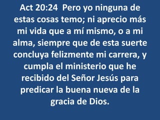 Act 20:24 Pero yo ninguna de
estas cosas temo; ni aprecio más
mi vida que a mí mismo, o a mi
alma, siempre que de esta suerte
concluya felizmente mi carrera, y
cumpla el ministerio que he
recibido del Señor Jesús para
predicar la buena nueva de la
gracia de Dios.
 
