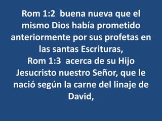 Rom 1:2 buena nueva que el
mismo Dios había prometido
anteriormente por sus profetas en
las santas Escrituras,
Rom 1:3 acerca de su Hijo
Jesucristo nuestro Señor, que le
nació según la carne del linaje de
David,
 
