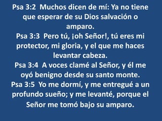 Psa 3:2 Muchos dicen de mí: Ya no tiene
que esperar de su Dios salvación o
amparo.
Psa 3:3 Pero tú, ¡oh Señor!, tú eres mi
protector, mi gloria, y el que me haces
levantar cabeza.
Psa 3:4 A voces clamé al Señor, y él me
oyó benigno desde su santo monte.
Psa 3:5 Yo me dormí, y me entregué a un
profundo sueño; y me levanté, porque el
Señor me tomó bajo su amparo.
 