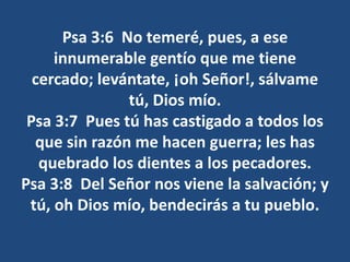 Psa 3:6 No temeré, pues, a ese
innumerable gentío que me tiene
cercado; levántate, ¡oh Señor!, sálvame
tú, Dios mío.
Psa 3:7 Pues tú has castigado a todos los
que sin razón me hacen guerra; les has
quebrado los dientes a los pecadores.
Psa 3:8 Del Señor nos viene la salvación; y
tú, oh Dios mío, bendecirás a tu pueblo.
 