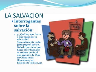 LA SALVACION
 Interrogantes
sobre la
salvación
 3. ¿Qué hay que hacer
o que pagar por la
salvación?
Absolutamente nada.
Jesús pagó el precio.
Todo lo que tiene que
hacer el ser humano
es aceptar por fe el
don gratuito de Dios
en Cristo Jesús
(Romanos 3:24;
Efesios 1:7; Tito 2:11,12).
 