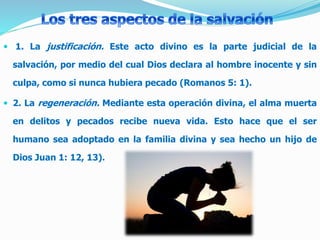  1. La justificación. Este acto divino es la parte judicial de la
salvación, por medio del cual Dios declara al hombre inocente y sin
culpa, como si nunca hubiera pecado (Romanos 5: 1).
 2. La regeneración. Mediante esta operación divina, el alma muerta
en delitos y pecados recibe nueva vida. Esto hace que el ser
humano sea adoptado en la familia divina y sea hecho un hijo de
Dios Juan 1: 12, 13).
 
