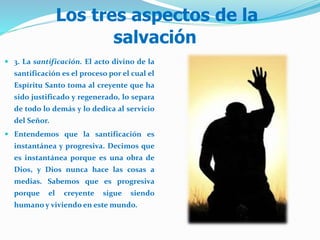 Los tres aspectos de la
salvación
 3. La santificación. El acto divino de la
santificación es el proceso por el cual el
Espíritu Santo toma al creyente que ha
sido justificado y regenerado, lo separa
de todo lo demás y lo dedica al servicio
del Señor.
 Entendemos que la santificación es
instantánea y progresiva. Decimos que
es instantánea porque es una obra de
Dios, y Dios nunca hace las cosas a
medias. Sabemos que es progresiva
porque el creyente sigue siendo
humano y viviendo en este mundo.
 
