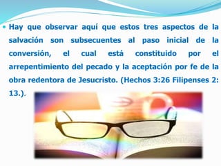  Hay que observar aquí que estos tres aspectos de la
salvación son subsecuentes al paso inicial de la
conversión, el cual está constituido por el
arrepentimiento del pecado y la aceptación por fe de la
obra redentora de Jesucristo. (Hechos 3:26 Filipenses 2:
13.).
 