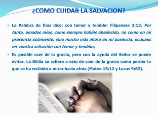  La Palabra de Dios dice: con temor y temblor Filipenses 2:12. Por
tanto, amados míos, como siempre habéis obedecido, no como en mi
presencia solamente, sino mucho más ahora en mi ausencia, ocupaos
en vuestra salvación con temor y temblor,
 Es posible caer de la gracia, pero con la ayuda del Señor se puede
evitar. La Biblia se refiere a esto de caer de la gracia como perder lo
que se ha recibido o mirar hacia atrás (Mateo 13:12 y Lucas 9:62).
 