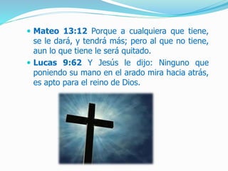  Mateo 13:12 Porque a cualquiera que tiene,
se le dará, y tendrá más; pero al que no tiene,
aun lo que tiene le será quitado.
 Lucas 9:62 Y Jesús le dijo: Ninguno que
poniendo su mano en el arado mira hacia atrás,
es apto para el reino de Dios.
 