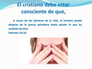El cristiano debe estar
consciente de que,
A causa de los placeres de la vida, el hombre puede
alejarse de la gracia salvadora hasta perder lo que ha
recibido de Dios
Hebreos 10:26
 