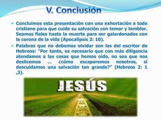  Concluimos esta presentación con una exhortación a todo
cristiano para que cuide su salvación con temor y temblor.
Seamos fieles hasta la muerte para ser galardonados con
la corona de la vida (Apocalipsis 2: 10).
 Palabras que no debemos olvidar son las del escritor de
Hebreos: "Por tanto, es necesario que con más diligencia
atendamos a las cosas que hemos oído, no sea que nos
deslicemos ... ¿cómo escaparemos nosotros, si
descuidamos una salvación tan grande?" (Hebreos 2: 1
,3).
 