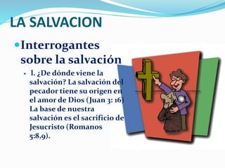 LA SALVACION
Interrogantes
sobre la salvación
 l. ¿De dónde viene la
salvación? La salvación del
pecador tiene su origen en
el amor de Dios (Juan 3: 16)
La base de nuestra
salvación es el sacrificio de
Jesucristo (Romanos
5:8,9).
 