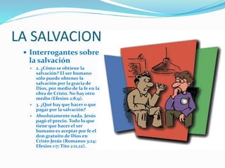 Interrogantes sobre
la salvación
 2. ¿Cómo se obtiene la
salvación? El ser humano
sólo puede obtener la
salvación por la gracia de
Dios, por medio de la fe en la
obra de Cristo. No hay otro
medio (Efesios 2:8,9).
 3. ¿Qué hay que hacer o que
pagar por la salvación?
 Absolutamente nada. Jesús
pagó el precio. Todo lo que
tiene que hacer el ser
humano es aceptar por fe el
don gratuito de Dios en
Cristo Jesús (Romanos 3:24;
Efesios 1:7; Tito 2:11,12).
LA SALVACION
 