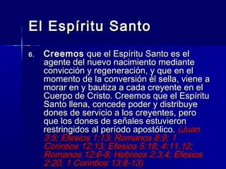 El Espíritu Santo
6.   Creemos que el Espíritu Santo es el
     agente del nuevo nacimiento mediante
     convicción y regeneración, y que en el
     momento de la conversión él sella, viene a
     morar en y bautiza a cada creyente en el
     Cuerpo de Cristo. Creemos que el Espíritu
     Santo llena, concede poder y distribuye
     dones de servicio a los creyentes, pero
     que los dones de señales estuvieron
     restringidos al período apostólico. (Juan
     3:5; Efesios 1:13; Romanos 8:9; 1
     Corintios 12:13; Efesios 5:18; 4:11,12;
     Romanos 12:6-8; Hebreos 2:3,4; Efesios
     2:20; 1 Corintios 13:8-13)
 