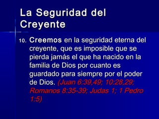 La Seguridad del
Creyente
10.   Creemos en la seguridad eterna del
      creyente, que es imposible que se
      pierda jamás el que ha nacido en la
      familia de Dios por cuanto es
      guardado para siempre por el poder
      de Dios. (Juan 6:39,49; 10:28,29;
      Romanos 8:35-39; Judas 1; 1 Pedro
      1:5)
 