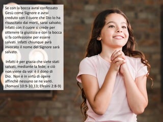 Se con la bocca avrai confessato
Gesù come Signore e avrai
creduto con il cuore che Dio lo ha
risuscitato dai morti, sarai salvato;
infatti con il cuore si crede per
ottenere la giustizia e con la bocca
si fa confessione per essere
salvati. Infatti chiunque avrà
invocato il nome del Signore sarà
salvato.
Infatti è per grazia che siete stati
salvati, mediante la fede; e ciò
non viene da voi: è il dono di
Dio. Non è in virtù di opere
affinché nessuno se ne vanti.
(Romani 10:9-10,13; Efesini 2:8-9)
 