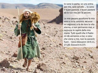 Io sono la porta; se uno entra
per me, sarà salvato … Io sono
il buon pastore; il buon pastore
dà la sua vita per le pecore.
Le mie pecore ascoltano la mia
voce e io le conosco, ed esse
mi seguono; e io do loro la vita
eterna, e non periranno mai, e
nessuno le rapirà dalla mia
mano. Tutti quelli che il Padre
mi dà verranno a me; e colui
che viene a me, non lo caccerò
fuori. - Gesù (Giovanni 10:9,11,
27-28; Giovanni 6:37)
 