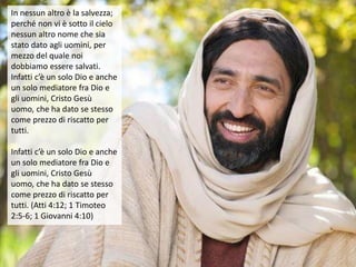 In nessun altro è la salvezza;
perché non vi è sotto il cielo
nessun altro nome che sia
stato dato agli uomini, per
mezzo del quale noi
dobbiamo essere salvati.
Infatti c’è un solo Dio e anche
un solo mediatore fra Dio e
gli uomini, Cristo Gesù
uomo, che ha dato se stesso
come prezzo di riscatto per
tutti.
Infatti c’è un solo Dio e anche
un solo mediatore fra Dio e
gli uomini, Cristo Gesù
uomo, che ha dato se stesso
come prezzo di riscatto per
tutti. (Atti 4:12; 1 Timoteo
2:5-6; 1 Giovanni 4:10)
 