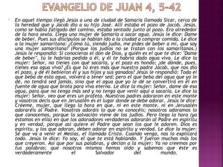  En aquel tiempo llegó Jesús a una de ciudad de Samaria llamada Sicar, cerca de
la heredad que y Jacob dio a su hijo José. Allí estaba el pozo de Jacob. Jesús,
como se había fatigado del camino, estaba sentado junto al pozo. Era alrededor
de la hora sexta. Llega una mujer de Samaria a sacar agua. Jesús le dice: Dame
de beber. Pues sus discípulos se habían ido a la ciudad a comprar comida. Le dice
a la mujer samaritana: ¿Cómo tú, siendo judío, me pides de beber a mí, que soy
una mujer samaritana? (Porque los judíos no se tratan con los samaritanos.)
Jesús le respondió: Si conocieras el don de Dios, y quién es el que te dice: "Dame
de beber", tú le habrías pedido a él, y él te habría dado agua viva. Le dice la
mujer: Señor, no tienes con qué sacarla, y el pozo es hondo; ¿de dónde, pues,
tienes esa agua viva? ¿Es que tú eres más que nuestro padre Jacob, que nos dio
el pozo, y de él bebieron él y sus hijos y sus ganados? Jesús le respondió: Todo el
que beba de esta agua, volverá a tener sed; pero el que beba del agua que yo le
dé, no tendrá sed jamás, sino que el agua que yo le dé se convertirá en él en
fuente de agua que brota para viva eterna. Le dice la mujer: Señor, dame de esa
agua, para que no tenga más sed y no tenga que venir aquí a sacarla. Le dice la
mujer: Señor, veo que eres un profeta. Nuestros padres adoraron en este monte
y vosotros decís que en Jerusalén es el lugar donde se debe adorar. Jesús le dice:
Créeme, mujer, que llega la hora en que, ni en este monte, ni en Jerusalén
adoraréis al Padre. Vosotros adoráis lo que no conocéis; nosotros adoramos lo
que conocemos, porque la salvación viene de los judíos. Pero llega la hora (ya
estamos en ella) en que los adoradores verdaderos adorarán al Padre en espíritu
y en verdad, porque así quiere el Padre que sean los que le adoren. Dios es
espíritu, y los que adoran, deben adorar en espíritu y verdad. Le dice la mujer:
Sé que va a venir el Mesías, el llamado Cristo. Cuando venga, nos lo explicará
todo. Jesús le dice: Yo soy, el que te está hablando. Y fueron muchos más los
que creyeron. Así que por sus palabras, y decían a la mujer: Ya no creemos por
tus palabras; que nosotros mismos hemos oído y sabemos que éste es
verdaderamente el Salvador del mundo.
 