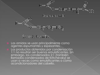  Las amidas se usan principalmente como
  agentes espumantes y espesantes.
 Los productos obtenidos por condensación
  1:1 no resultan ser buenos emulsificantes. Sin
  embargo, los condensados 2:1 (también
  llamados condensados de Kritchevsky) se
  usan a veces como emulsificantes o como
  acondicionadores del cabello.
 