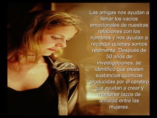 Las amigas nos ayudan aLas amigas nos ayudan a
llenar los vacíosllenar los vacíos
emocionales de nuestrasemocionales de nuestras
relaciones con losrelaciones con los
hombres y nos ayudan ahombres y nos ayudan a
recordar quienes somosrecordar quienes somos
realmente. Después derealmente. Después de
50 años de50 años de
investigaciones, seinvestigaciones, se
identificó que existenidentificó que existen
sustancias químicassustancias químicas
producidas por el cerebroproducidas por el cerebro
que ayudan a crear yque ayudan a crear y
mantener lazos demantener lazos de
amistad entre lasamistad entre las
mujeres.mujeres.
 