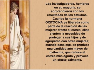 Los investigadores, hombres
en su mayoría, se
sorprendieron con los
resultados de los estudios.
Cuando la hormona
OXITOCINA es liberada como
parte de la reacción de las
mujeres frente al estrés, ellas
sienten la necesidad de
proteger a sus hijos y de
agruparse con otras mujeres;
cuando pasa eso, se produce
una cantidad aún mayor de
oxitocina, que reduce el
estrés más agudo y provoca
un efecto calmante.
.
 