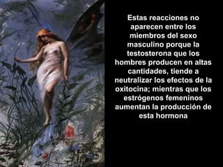 Estas reacciones noEstas reacciones no
aparecen entre losaparecen entre los
miembros del sexomiembros del sexo
masculino porque lamasculino porque la
testosterona que lostestosterona que los
hombres producen en altashombres producen en altas
cantidades, tiende acantidades, tiende a
neutralizar los efectos de laneutralizar los efectos de la
oxitocina; mientras que losoxitocina; mientras que los
estrógenos femeninosestrógenos femeninos
aumentan la producción deaumentan la producción de
esta hormonaesta hormona
 