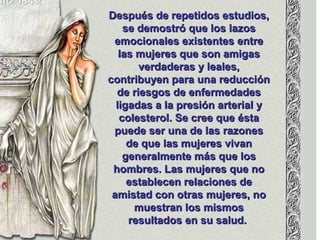 Después de repetidos estudios,Después de repetidos estudios,
se demostró que los lazosse demostró que los lazos
emocionales existentes entreemocionales existentes entre
las mujeres que son amigaslas mujeres que son amigas
verdaderas y leales,verdaderas y leales,
contribuyen para una reduccióncontribuyen para una reducción
de riesgos de enfermedadesde riesgos de enfermedades
ligadas a la presión arterial yligadas a la presión arterial y
colesterol. Se cree que éstacolesterol. Se cree que ésta
puede ser una de las razonespuede ser una de las razones
de que las mujeres vivande que las mujeres vivan
generalmente más que losgeneralmente más que los
hombres. Las mujeres que nohombres. Las mujeres que no
establecen relaciones deestablecen relaciones de
amistad con otras mujeres, noamistad con otras mujeres, no
muestran los mismosmuestran los mismos
resultados en su salud.resultados en su salud.
 