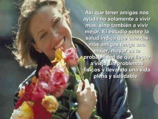 Así que tener amigas nosAsí que tener amigas nos
ayuda no solamente a vivirayuda no solamente a vivir
más, sino también a vivirmás, sino también a vivir
mejor. El estudio sobre lamejor. El estudio sobre la
salud indica que cuantassalud indica que cuantas
más amigas tenga unamás amigas tenga una
mujer, mayor es lamujer, mayor es la
probabilidad de que llegueprobabilidad de que llegue
a vieja sin problemasa vieja sin problemas
físicos y llevando una vidafísicos y llevando una vida
plena y saludable.plena y saludable.
 