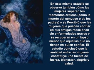 En este mismo estudio seEn este mismo estudio se
observó también cómo lasobservó también cómo las
mujeres superan losmujeres superan los
momentos críticos (como lamomentos críticos (como la
muerte del cónyuge ó de losmuerte del cónyuge ó de los
padres) y se Percibió que laspadres) y se Percibió que las
mujeres que pueden confiarmujeres que pueden confiar
en sus amigas reaccionanen sus amigas reaccionan
sin enfermedades graves ysin enfermedades graves y
se recuperan en un lapsose recuperan en un lapso
menor que aquéllas que nomenor que aquéllas que no
tienen en quien confiar. Eltienen en quien confiar. El
estudio concluyó que laestudio concluyó que la
amistad entre las mujeresamistad entre las mujeres
constituye una fuente deconstituye una fuente de
fuerza, bienestar, alegría yfuerza, bienestar, alegría y
salud.salud.
 