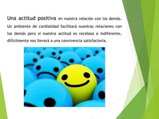 Una actitud positiva en nuestra relación con los demás. 
Un ambiente de cordialidad facilitará nuestras relaciones con 
los demás pero si nuestra actitud es recelosa o indiferente, 
difícilmente nos llevará a una convivencia satisfactoria. 
 