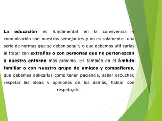 La educación es fundamental en la convivencia y 
comunicación con nuestros semejantes y no es solamente una 
serie de normas que se deben seguir, o que debemos utilizarlas 
al tratar con extraños o con personas que no pertenezcan 
a nuestro entorno más próximo. Es también en el ámbito 
familiar o con nuestro grupo de amigos y compañeros, 
que debemos aplicarlas como tener paciencia, saber escuchar, 
respetar las ideas y opiniones de los demás, hablar con 
respeto,etc. 
 