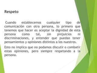 Respeto 
Cuando establecemos cualquier tipo de 
comunicación con otra persona, lo primero que 
tenemos que hacer es aceptar la dignidad de esta 
persona como tal, sin prejuicios ni 
discriminaciones, y entender que puedan tener 
pensamientos y opiniones distintos a los nuestros. 
Esto no implica que no podamos discutir o combatir 
estas opiniones, pero siempre respetando a la 
persona. 
 