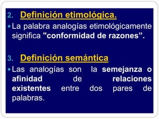 2. Definición etimológica.
 La palabra analogías etimológicamente
significa "conformidad de razones”.
3. Definición semántica
 Las analogías son la semejanza o
afinidad de relaciones
existentes entre dos pares de
palabras.
 