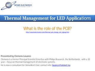 Thermal Management for LED Applications

                        What is the role of the PCB?
                           http://saturnelectronics.com/thermal_pcb_design_led_signup.htm




Presented by Clemens Lasance
Clemens is a former Principal Scientist Emeritus with Philips Research, the Netherlands, with a 30
year + focus on thermal management of electronic systems.
He is now a consultant for Somelikeit Cool, contact info: lasance@onsnet.nu
 