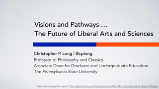 Visions and Pathways …
The Future of Liberal Arts and Sciences
Christopher P. Long | @cplong
Professor of Philosophy and Classics
Associate Dean for Graduate and Undergraduate Education
The Pennsylvania State University
See my companion post: The Liberal Arts and Sciences and the 21st Century Land Grant Mission
 