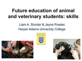 Future education of animal
and veterinary students: skills
    Liam A. Sinclair & Jayne Powles
    Harper Adams University College
 