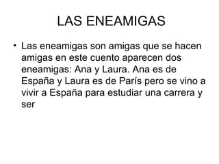 LAS ENEAMIGAS
• Las eneamigas son amigas que se hacen
  amigas en este cuento aparecen dos
  eneamigas: Ana y Laura. Ana es de
  España y Laura es de París pero se vino a
  vivir a España para estudiar una carrera y
  ser
 
