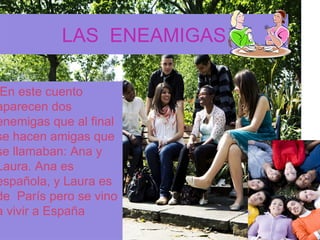LAS ENEAMIGAS

 En este cuento
aparecen dos
enemigas que al final
se hacen amigas que
se llamaban: Ana y
Laura. Ana es
española, y Laura es
de París pero se vino
a vivir a España
 
