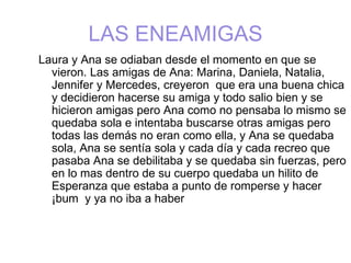 LAS ENEAMIGAS
Laura y Ana se odiaban desde el momento en que se
  vieron. Las amigas de Ana: Marina, Daniela, Natalia,
  Jennifer y Mercedes, creyeron que era una buena chica
  y decidieron hacerse su amiga y todo salio bien y se
  hicieron amigas pero Ana como no pensaba lo mismo se
  quedaba sola e intentaba buscarse otras amigas pero
  todas las demás no eran como ella, y Ana se quedaba
  sola, Ana se sentía sola y cada día y cada recreo que
  pasaba Ana se debilitaba y se quedaba sin fuerzas, pero
  en lo mas dentro de su cuerpo quedaba un hilito de
  Esperanza que estaba a punto de romperse y hacer
  ¡bum y ya no iba a haber
 