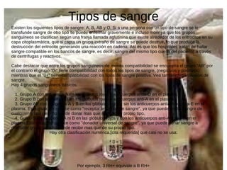 Tipos de sangre Existen los siguientes tipos de sangre: A, B, AB y O. Si a una persona con un tipo de sangre se le transfunde sangre de otro tipo se puede enfermar gravemente e incluso morir ya que los grupos sanguíneos se clasifican según una franja llamada aglutinina que existe alrededor de los eritrocitos en su capa citoplasmática, que si capta un grupo extraño de sangre se puede destruir, lo que produce la destrucción del eritrocito generando una reacción en cadena. Así es que los hospitales tratan de hallar sangre compatible en los bancos de sangre, es decir, sangre del mismo tipo que la del paciente a través de centrífugas y reactivos. Cabe destacar que entre los grupos sanguíneos de menos compatibilidad se encuentra el grupo "AB" por el contrario el grupo "0-" tiene compatibilidad con todos los tipos de sangre, (negativos y positivos) mientras que el "0+" tiene compatibilidad con los tipos de sangre positiva. Vea también: Transfusión de sangre. Hay 4 grupos sanguíneos básicos: 1. Grupo A con antígenos A en los glóbulos rojos y anticuerpos antia-O en el plasma. 2. Grupo B con antígenos B en los glóbulos rojos y anticuerpos anti-A en el plasma. 3. Grupo AB con antígenos A y B en los glóbulos rojos y sin los anticuerpos antia-A ni antia-E en el plasma. Este grupo se conoce como "receptor universal de sangre", ya que puede recibir sangre de cualquier grupo pero no puede donar mas que a los de su propio tipo. 4. Grupo 0 sin antígenos A ni B en las glóbulos rojos y con los anticuerpos anti-A y anti-B en el plasma.Este grupo se conoce como "donador universal de sangre", ya que puede donar sangre a cualquier grupo pero no puede recibir mas que de su propio tipo. Hay otra clasificación numérica,[cita requerida] que casi no se usa: * 0 = 1 * A = 2 * B = 3 * AB = 4 Por ejemplo, 3 RH+ equivale a B RH+ 
