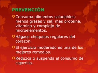 PREVENCIÓN
Consuma alimentos saludables:
menos grasas y sal, mas proteina,
vitamina y complejo de
microelementos.
Hágase chequeos regulares del
corazón.
El ejercicio moderado es una de los
mejores remedios.
Reduzca o suspenda el consumo de
cigarrillo.
 