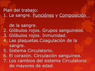 Plan del trabajo:
1. La sangre. Funciónes y Composición
de la sangre.
2. Glóbulos rojos. Grupos sanguineos.
3. Glóbulos rojos. Inmunidad.
4. Las plaquetas.Coagulación de la
sangre.
5. Sistema Circulatorio.
6. El corazón. Circulación sanguínea.
7. Los cambios del sistema Circulatorio
de mayores de edad.
 