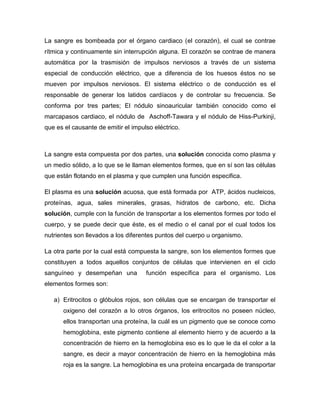 La sangre es bombeada por el órgano cardiaco (el corazón), el cual se contrae
rítmica y continuamente sin interrupción alguna. El corazón se contrae de manera
automática por la trasmisión de impulsos nerviosos a través de un sistema
especial de conducción eléctrico, que a diferencia de los huesos éstos no se
mueven por impulsos nerviosos. El sistema eléctrico o de conducción es el
responsable de generar los latidos cardíacos y de controlar su frecuencia. Se
conforma por tres partes; El nódulo sinoauricular también conocido como el
marcapasos cardiaco, el nódulo de Aschoff-Tawara y el nódulo de Hiss-Purkinji,
que es el causante de emitir el impulso eléctrico.



La sangre esta compuesta por dos partes, una solución conocida como plasma y
un medio sólido, a lo que se le llaman elementos formes, que en sí son las células
que están flotando en el plasma y que cumplen una función especifica.

El plasma es una solución acuosa, que está formada por ATP, ácidos nucleicos,
proteínas, agua, sales minerales, grasas, hidratos de carbono, etc. Dicha
solución, cumple con la función de transportar a los elementos formes por todo el
cuerpo, y se puede decir que éste, es el medio o el canal por el cual todos los
nutrientes son llevados a los diferentes puntos del cuerpo u organismo.

La otra parte por la cual está compuesta la sangre, son los elementos formes que
constituyen a todos aquellos conjuntos de células que intervienen en el ciclo
sanguíneo y desempeñan una           función específica para el organismo. Los
elementos formes son:

   a) Eritrocitos o glóbulos rojos, son células que se encargan de transportar el
      oxigeno del corazón a lo otros órganos, los eritrocitos no poseen núcleo,
      ellos transportan una proteína, la cuál es un pigmento que se conoce como
      hemoglobina, este pigmento contiene al elemento hierro y de acuerdo a la
      concentración de hierro en la hemoglobina eso es lo que le da el color a la
      sangre, es decir a mayor concentración de hierro en la hemoglobina más
      roja es la sangre. La hemoglobina es una proteína encargada de transportar
 
