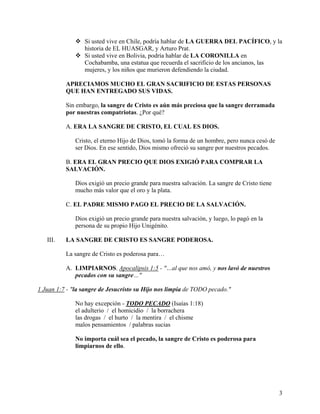 Si usted vive en Chile, podría hablar de LA GUERRA DEL PACÍFICO, y la
historia de EL HUASGAR, y Arturo Prat.
Si usted vive en Bolivia, podría hablar de LA CORONILLA en
Cochabamba, una estatua que recuerda el sacrificio de los ancianos, las
mujeres, y los niños que murieron defendiendo la ciudad.
APRECIAMOS MUCHO EL GRAN SACRIFICIO DE ESTAS PERSONAS
QUE HAN ENTREGADO SUS VIDAS.
Sin embargo, la sangre de Cristo es aún más preciosa que la sangre derramada
por nuestras compatriotas. ¿Por qué?
A. ERA LA SANGRE DE CRISTO, EL CUAL ES DIOS.
Cristo, el eterno Hijo de Dios, tomó la forma de un hombre, pero nunca cesó de
ser Dios. En ese sentido, Dios mismo ofreció su sangre por nuestros pecados.
B. ERA EL GRAN PRECIO QUE DIOS EXIGIÓ PARA COMPRAR LA
SALVACIÓN.
Dios exigió un precio grande para nuestra salvación. La sangre de Cristo tiene
mucho más valor que el oro y la plata.
C. EL PADRE MISMO PAGO EL PRECIO DE LA SALVACIÓN.
Dios exigió un precio grande para nuestra salvación, y luego, lo pagó en la
persona de su propio Hijo Unigénito.
III. LA SANGRE DE CRISTO ES SANGRE PODEROSA.
La sangre de Cristo es poderosa para…
A. LIMPIARNOS. Apocalipsis 1:5 - "…al que nos amó, y nos lavó de nuestros
pecados con su sangre…"
1 Juan 1:7 - "la sangre de Jesucristo su Hijo nos limpia de TODO pecado."
No hay excepción - TODO PECADO (Isaías 1:18)
el adulterio / el homicidio / la borrachera
las drogas / el hurto / la mentira / el chisme
malos pensamientos / palabras sucias
No importa cuál sea el pecado, la sangre de Cristo es poderosa para
limpiarnos de ello.
3
 