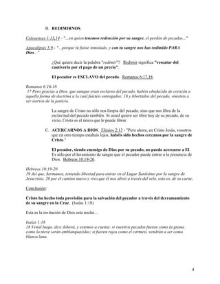 B. REDIMIRNOS.
Colosenses 1:13,14 - "…en quien tenemos redención por su sangre, el perdón de pecados..."
Apocalipsis 5:9 - "…porque tú fuiste inmolado, y con tu sangre nos has redimido PARA
Dios..."
¿Qué quiere decir la palabra "redimir"? Redimir significa "rescatar del
cautiverio por el pago de un precio".
El pecador es ESCLAVO del pecado. Romanos 6:17,18.
Romanos 6:16-18
17 Pero gracias a Dios, que aunque erais esclavos del pecado, habéis obedecido de corazón a
aquella forma de doctrina a la cual fuisteis entregados; 18 y libertados del pecado, vinisteis a
ser siervos de la justicia.
La sangre de Cristo no sólo nos limpia del pecado, sino que nos libra de la
esclavitud del pecado también. Si usted quiere ser libre hoy de su pecado, de su
vicio, Cristo es el único que le puede librar.
C. ACERCARNOS A DIOS. Efesios 2:13 - "Pero ahora, en Cristo Jesús, vosotros
que en otro tiempo estabais lejos, habéis sido hechos cercanos por la sangre de
Cristo."
El pecador, siendo enemigo de Dios por su pecado, no puede acercarse a El.
Es sólo por el lavamiento de sangre que el pecador puede entrar a la presencia de
Dios. Hebreos 10:19-20.
Hebreos 10:19-20
19 Así que, hermanos, teniendo libertad para entrar en el Lugar Santísimo por la sangre de
Jesucristo, 20 por el camino nuevo y vivo que él nos abrió a través del velo, esto es, de su carne,
Conclusión:
Cristo ha hecho toda provisión para la salvación del pecador a través del derramamiento
de su sangre en la Cruz. (Isaías 1:18)
Esta es la invitación de Dios esta noche…
Isaías 1:18
18 Venid luego, dice Jehová, y estemos a cuenta: si vuestros pecados fueren como la grana,
como la nieve serán emblanquecidos; si fueren rojos como el carmesí, vendrán a ser como
blanca lana.
4
 
