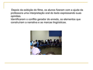Depois da exibição do filme, os alunos fizeram com a ajuda da professora uma interpretação oral do texto expressando suas opiniões.  Identificaram o conflito gerador do enredo, os elementos que construíram a narrativa e as marcas lingüísticas. 