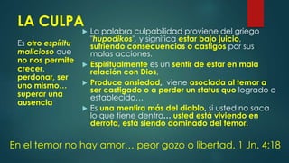 LA CULPA
Es otro espíritu
malicioso que
no nos permite
crecer,
perdonar, ser
uno mismo…
superar una
ausencia
 La palabra culpabilidad proviene del griego
"hupodikos", y significa estar bajo juicio,
sufriendo consecuencias o castigos por sus
malas acciones.
 Espiritualmente es un sentir de estar en mala
relación con Dios,
 Produce ansiedad, viene asociada al temor a
ser castigado o a perder un status quo logrado o
establecido…
 Es una mentira más del diablo, si usted no saca
lo que tiene dentro… usted está viviendo en
derrota, está siendo dominado del temor.
En el temor no hay amor… peor gozo o libertad. 1 Jn. 4:18
 